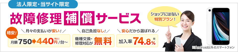 法人限定・当サイト限定 故障修理補償サービス 月々の支払いが安い！月額550円→330円（税込）/台～ 自己負担なし！機種交換・修理対応が無料 安心だから選ばれる。加入率74.8%
