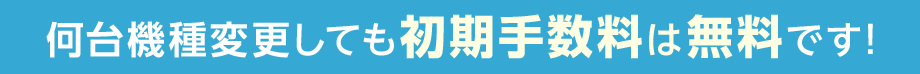 何台機種変更しても初期手数料は無料です！