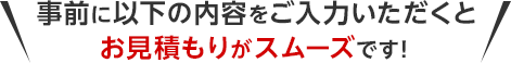 事前に以下の内容をご入力いただくとお見積もりがスムーズです！